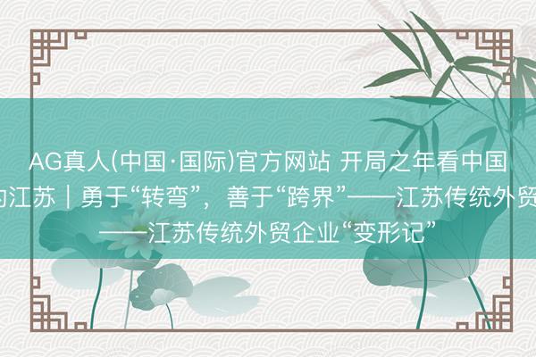 AG真人(中国·国际)官方网站 开局之年看中国·碰见不一样的江苏|勇于“转弯”,善于“跨界”——江苏传统外贸企业“变形记”