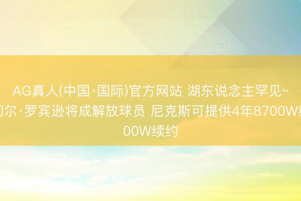 AG真人(中国·国际)官方网站 湖东说念主罕见~米切尔·罗宾逊将成解放球员 尼克斯可提供4年8700W续约