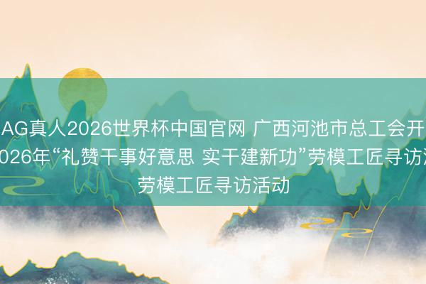 AG真人2026世界杯中国官网 广西河池市总工会开展2026年“礼赞干事好意思 实干建新功”劳模工匠寻访活动