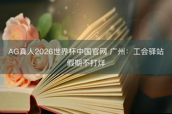 AG真人2026世界杯中国官网 广州：工会驿站假期不打烊