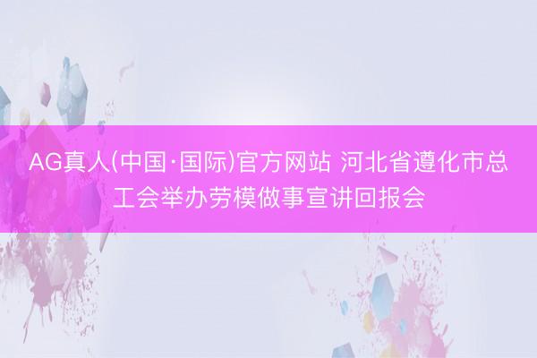 AG真人(中国·国际)官方网站 河北省遵化市总工会举办劳模做事宣讲回报会