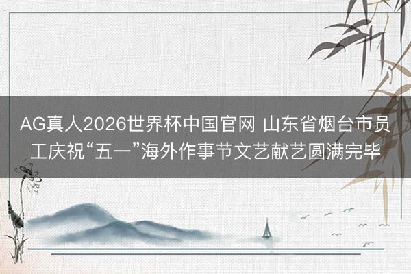 AG真人2026世界杯中国官网 山东省烟台市员工庆祝“五一”海外作事节文艺献艺圆满完毕