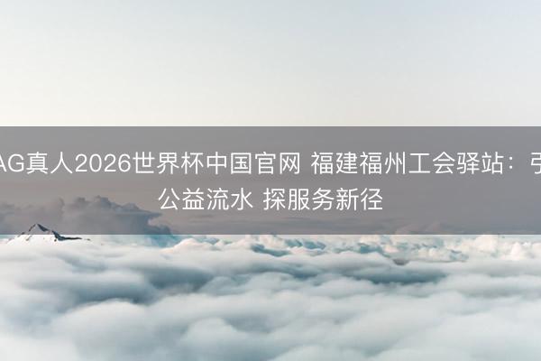 AG真人2026世界杯中国官网 福建福州工会驿站:引公益流水 探服务新径