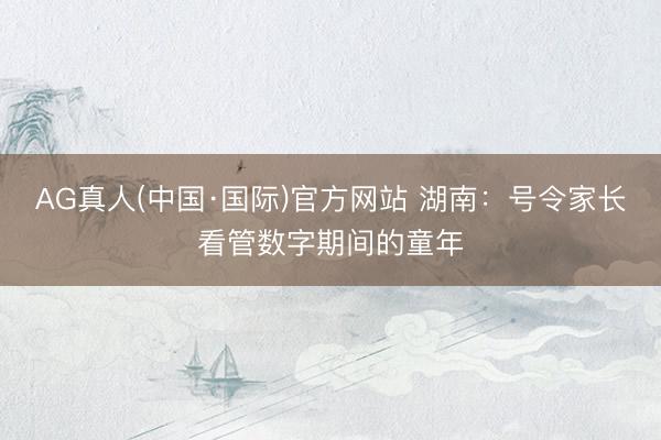 AG真人(中国·国际)官方网站 湖南:号令家长看管数字期间的童年