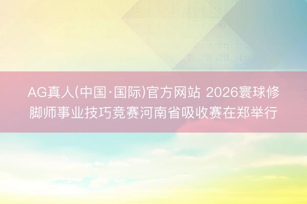 AG真人(中国·国际)官方网站 2026寰球修脚师事业技巧竞赛河南省吸收赛在郑举行