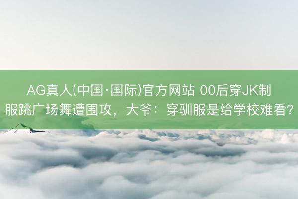AG真人(中国·国际)官方网站 00后穿JK制服跳广场舞遭围攻,大爷:穿驯服是给学校难看?