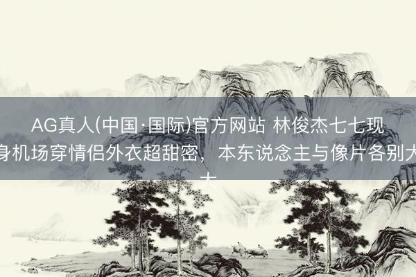 AG真人(中国·国际)官方网站 林俊杰七七现身机场穿情侣外衣超甜密,本东说念主与像片各别大