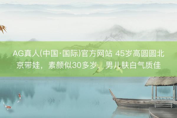AG真人(中国·国际)官方网站 45岁高圆圆北京带娃,素颜似30多岁,男儿肤白气质佳