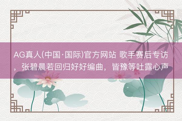 AG真人(中国·国际)官方网站 歌手赛后专访,张碧晨若回归好好编曲,皆豫等吐露心声