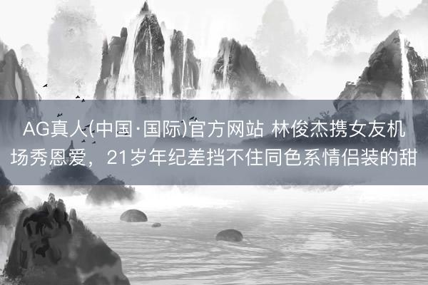 AG真人(中国·国际)官方网站 林俊杰携女友机场秀恩爱,21岁年纪差挡不住同色系情侣装的甜