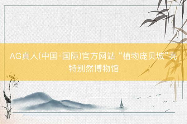 AG真人(中国·国际)官方网站 “植物庞贝城”亮特别然博物馆