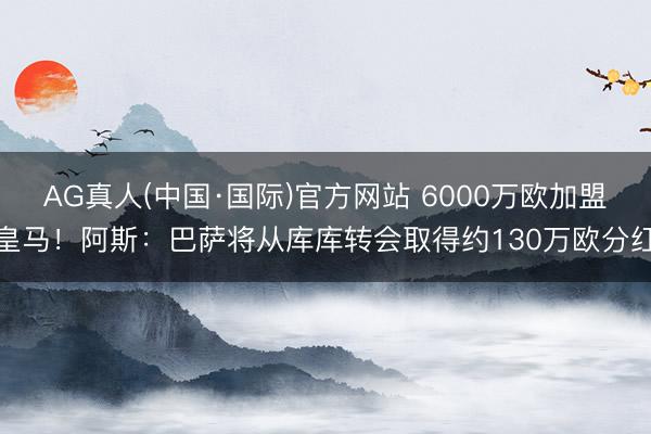 AG真人(中国·国际)官方网站 6000万欧加盟皇马!阿斯:巴萨将从库库转会取得约130万欧分红