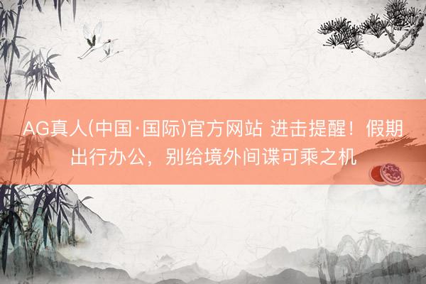 AG真人(中国·国际)官方网站 进击提醒!假期出行办公,别给境外间谍可乘之机