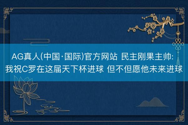 AG真人(中国·国际)官方网站 民主刚果主帅: 我祝C罗在这届天下杯进球 但不但愿他未来进球