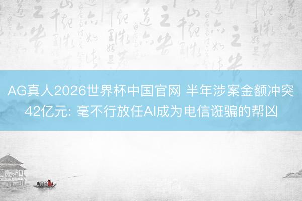 AG真人2026世界杯中国官网 半年涉案金额冲突42亿元: 毫不行放任AI成为电信诳骗的帮凶