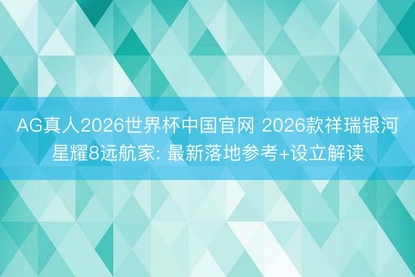 AG真人2026世界杯中国官网 2026款祥瑞银河星耀8远航家: 最新落地参考+设立解读