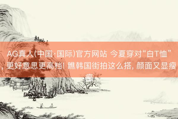 AG真人(中国·国际)官方网站 今夏穿对“白T恤”, 更好意思更高档! 瞧韩国街拍这么搭, 颜面又显瘦