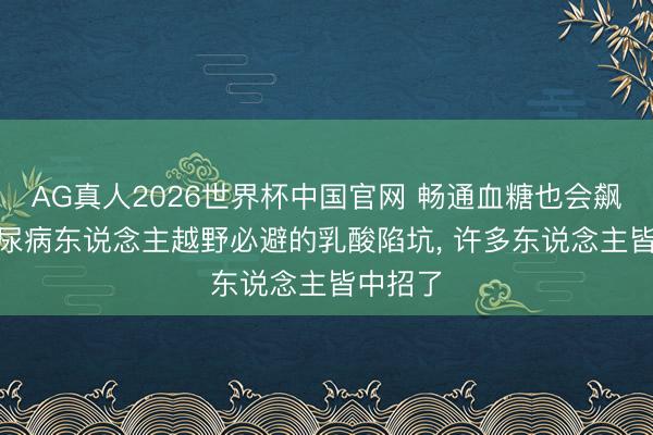 AG真人2026世界杯中国官网 畅通血糖也会飙升? 糖尿病东说念主越野必避的乳酸陷坑, 许多东说念主皆中招了