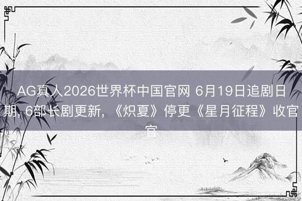 AG真人2026世界杯中国官网 6月19日追剧日期, 6部长剧更新, 《炽夏》停更《星月征程》收官