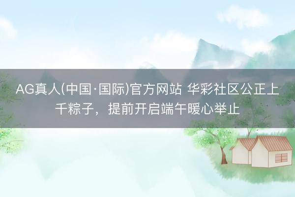 AG真人(中国·国际)官方网站 华彩社区公正上千粽子,提前开启端午暖心举止