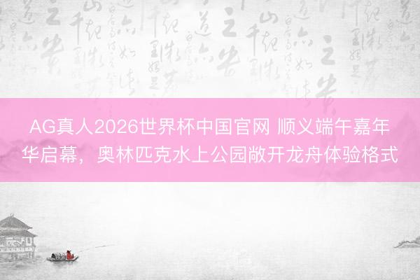 AG真人2026世界杯中国官网 顺义端午嘉年华启幕，奥林匹克水上公园敞开龙舟体验格式