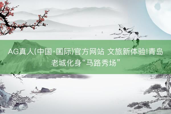 AG真人(中国·国际)官方网站 文旅新体验!青岛老城化身“马路秀场”