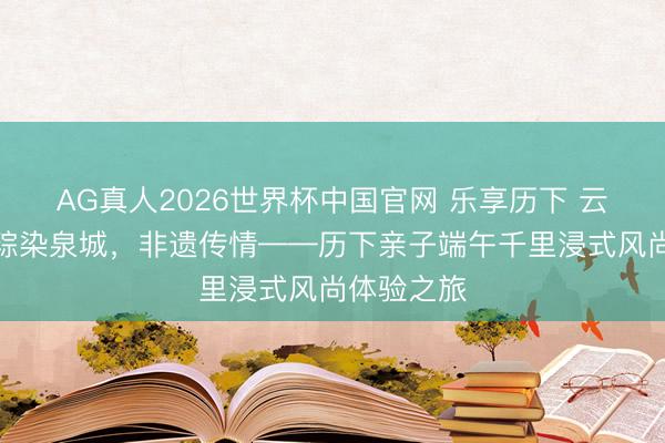 AG真人2026世界杯中国官网 乐享历下 云栖夏境丨粽染泉城，非遗传情——历下亲子端午千里浸式风尚体验之旅