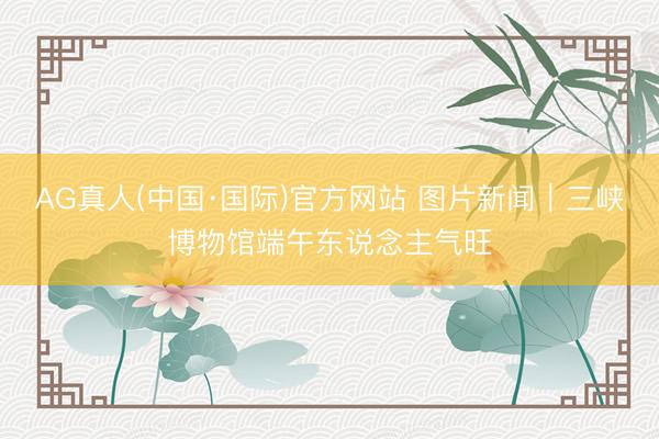 AG真人(中国·国际)官方网站 图片新闻｜三峡博物馆端午东说念主气旺