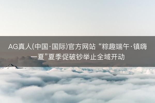 AG真人(中国·国际)官方网站 “粽趣端午·镇嗨一夏”夏季促破钞举止全域开动