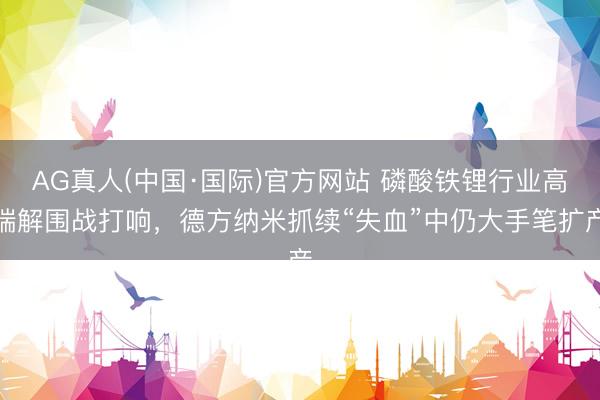 AG真人(中国·国际)官方网站 磷酸铁锂行业高端解围战打响,德方纳米抓续“失血”中仍大手笔扩产
