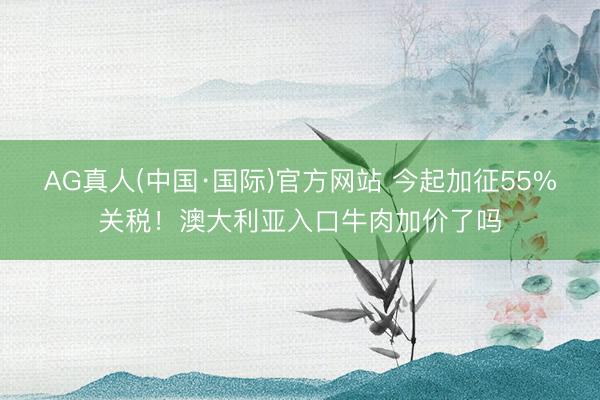 AG真人(中国·国际)官方网站 今起加征55%关税！澳大利亚入口牛肉加价了吗